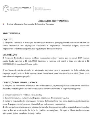 LEI 14.043/2020. APONTAMENTOS.
Institui o Programa Emergencial de Suporte a Empregos
APONTAMENTOS
OBJETIVO
1) Programa destinado à realização de operações de crédito para pagamento da folha de salários ou
verbas trabalhistas dos empregados vinculados a: empresários, sociedades simples, sociedades
empresárias, sociedades cooperativas e organizações da sociedade civil.
DELIMITAÇÃO
2) Programa destinado às pessoas jurídicas enumeradas no item 1 acima que, no ano de 2019, tiveram
receita bruta superior a R$ 360.000,00 (trezentos e sessenta mil reais) e igual ou inferior a R$
50.000.000,00 (cinquenta milhões de reais).
3) As linhas de crédito deverão ter destinação exclusiva para o pagamento da folha salarial dos
empregados pelo período de 04 (quatro) meses, limitadas ao valor correspondente a até 02 (duas) vezes
o salário mínimo por empregado.
OBRIGAÇÕES DA PESSOA JURÍDICA
4) Sob pena de vencimento antecipado da dívida contraída, as pessoas jurídicas contratantes das linhas
de crédito deste Programa assumirão irrevogável e irretratavelmente, as seguintes obrigações:
a) fornecer informações verídicas e atualizadas;
b) destinar os recursos exclusivamente para o pagamento dos seus empregados;
c) efetuar o pagamento dos empregados por meio de transferência para conta depósito, conta salário ou
conta de pagamento pré-paga, de titularidade de cada um dos empregados;
d) não rescindir sem justa causa, o contrato de trabalho dos seus empregados, no período compreendido
entre a data da contratação da linha de crédito e o sexagésimo dia após a liberação dos recursos
referentes à última parcela da linha de crédito.
 