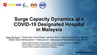 ▪XX
Surge Capacity Dynamics at a
COVID-19 Designated Hospital
in Malaysia
Kuan Pei Xuan1,2, Kuldip Kaur Prem Singh3, Law Kian Boon1, Mohd Aizuddin Abdul Rahman1,2,
Mohan Dass Pathmanathan1,2, Wong Xin Ci1, Kalaiarasu M. Peariasamy1,2, Goh Pik Pin1
1 Digital Health Research and Innovation, Institute for Clinical Research, Malaysia
2 Clinical Research Centre, Hospital Sungai Buloh, Malaysia
3 Director Office, Hospital Sungai Buloh, Malaysia
NMRR-20-1646-559741
 