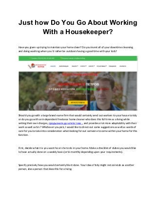 Just how Do You Go About Working
With a Housekeeper?
Have you given up trying to maintain your home clean? Do you invest all of your downtime cleansing
and doing washing when you 'd rather be outdoors having a good time with your kids?
Should you go with a large brand-name firm that would certainly send out workers to your house to tidy
or do you go with an independent freelance home cleaner who does this full time as a living while
setting their own charges, продължете да четете това .. and provides a lot more adaptability with their
work as well as hrs? Whichever you pick, I would like to direct out some suggestions as well as words of
care for you to take into consideration when looking for out someone to come within your home for this
function.
First, decide what it is you want he or she to do in your home. Make a checklist of duties you would like
to have actually done on a weekly basis (or bi-monthly depending upon your requirements).
Specify precisely how you would certainly like it done. Your idea of tidy might not coincide as another
person, also a person that does this for a living.
 