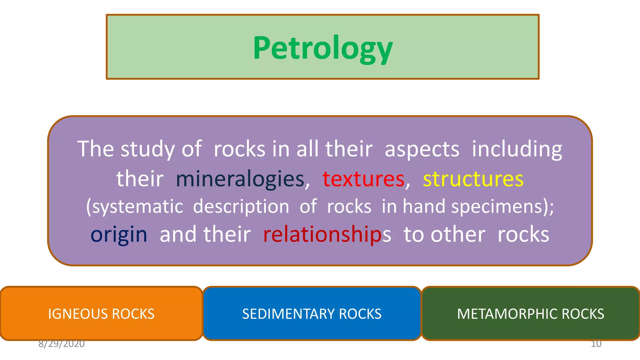 Petrology
The study of rocks in all their aspects including
their mineralogies, textures, structures
(systematic description of rocks in hand specimens);
origin and their relationships to other rocks
IGNEOUS ROCKS SEDIMENTARY ROCKS METAMORPHIC ROCKS
8/29/2020 10
 