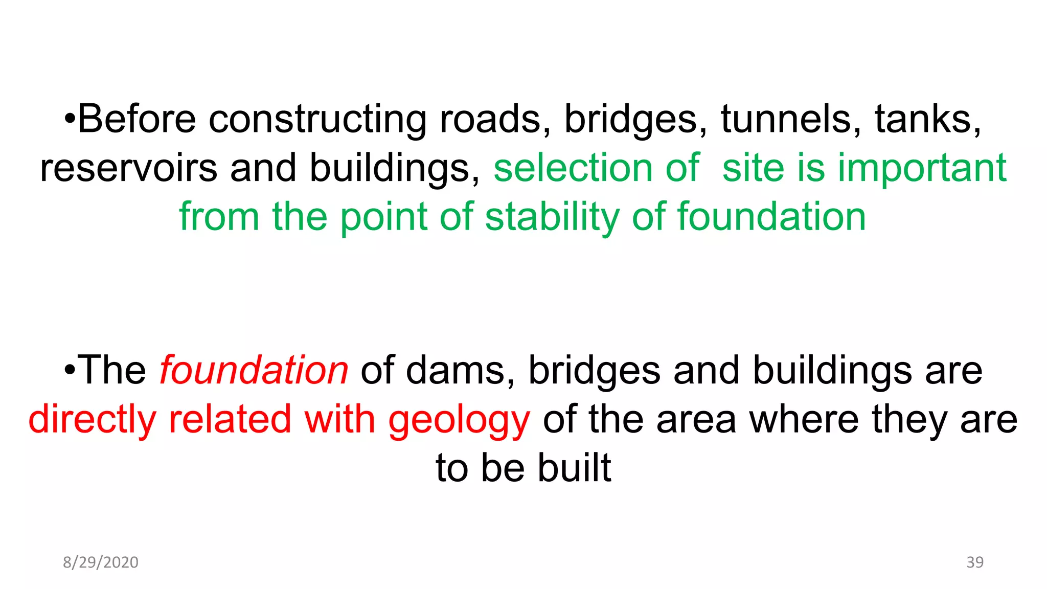 •Before constructing roads, bridges, tunnels, tanks,
reservoirs and buildings, selection of site is important
from the point of stability of foundation
•The foundation of dams, bridges and buildings are
directly related with geology of the area where they are
to be built
8/29/2020 39
 