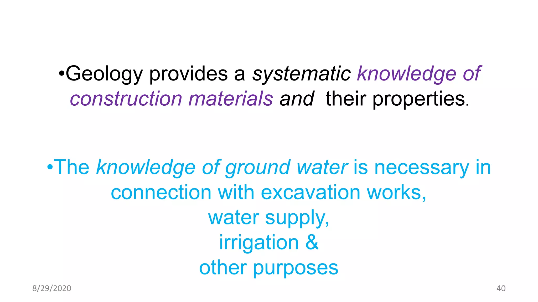 •Geology provides a systematic knowledge of
construction materials and their properties.
•The knowledge of ground water is necessary in
connection with excavation works,
water supply,
irrigation &
other purposes
8/29/2020 40
 