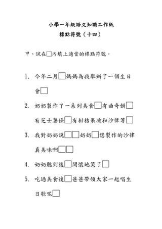 小學一年級語文知識工作紙
標點符號（十四）
甲、試在□內填上適當的標點符號。
1. 今年二月□媽媽為我舉辦了一個生日
會□
2. 奶奶製作了一系列美食□有曲奇餅□
有芝士薯條□有柑桔果凍和沙律等□
3. 我對奶奶說□□奶奶□您製作的沙律
真美味啊□□
4. 奶奶聽到後□開懷地笑了□
5. 吃過美食後□爸爸帶領大家一起唱生
日歌呢□
 