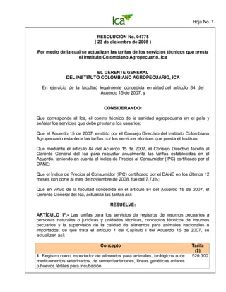 Hoja No. 1
RESOLUCIÓN No. 04775
( 23 de diciembre de 2008 )
Por medio de la cual se actualizan las tarifas de los servicios técnicos que presta
el Instituto Colombiano Agropecuario, Ica
EL GERENTE GENERAL
DEL INSTITUTO COLOMBIANO AGROPECUARIO, ICA
En ejercicio de la facultad legalmente concedida en virtud del artículo 84 del
Acuerdo 15 de 2007, y
CONSIDERANDO:
Que corresponde al Ica, el control técnico de la sanidad agropecuaria en el país y
señalar los servicios que debe prestar a los usuarios;
Que el Acuerdo 15 de 2007, emitido por el Consejo Directivo del Instituto Colombiano
Agropecuario establece las tarifas por los servicios técnicos que presta el Instituto;
Que mediante el artículo 84 del Acuerdo 15 de 2007, el Consejo Directivo facultó al
Gerente General del Ica para reajustar anualmente las tarifas establecidas en el
Acuerdo, teniendo en cuenta el Índice de Precios al Consumidor (IPC) certificado por el
DANE;
Que el Índice de Precios al Consumidor (IPC) certificado por el DANE en los últimos 12
meses con corte al mes de noviembre de 2008, fue del 7.73%;
Que en virtud de la facultad concedida en el artículo 84 del Acuerdo 15 de 2007, el
Gerente General del Ica, actualiza las tarifas así:
RESUELVE:
ARTÍCULO 1º.- Las tarifas para los servicios de registros de insumos pecuarios a
personas naturales o jurídicas y unidades técnicas, conceptos técnicos de insumos
pecuarios y la supervisión de la calidad de alimentos para animales nacionales o
importados, de que trata el artículo 1 del Capítulo I del Acuerdo 15 de 2007, se
actualizan así:
Concepto Tarifa
($)
1. Registro como importador de alimentos para animales, biológicos o de
medicamentos veterinarios, de semen/embriones, líneas genéticas aviares
o huevos fértiles para incubación
520.300
 