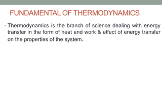 FUNDAMENTAL OF THERMODYNAMICS
• Thermodynamics is the branch of science dealing with energy
transfer in the form of heat and work & effect of energy transfer
on the properties of the system.
 