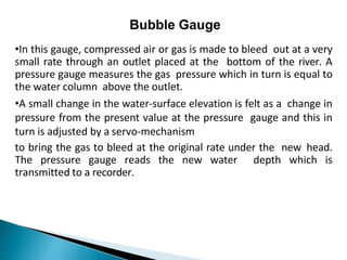 Bubble Gauge
•In this gauge, compressed air or gas is made to bleed out at a very
small rate through an outlet placed at the bottom of the river. A
pressure gauge measures the gas pressure which in turn is equal to
the water column above the outlet.
•A small change in the water-surface elevation is felt as a change in
pressure from the present value at the pressure gauge and this in
turn is adjusted by a servo-mechanism
to bring the gas to bleed at the original rate under the new head.
The pressure gauge reads the new water depth which is
transmitted to a recorder.
 