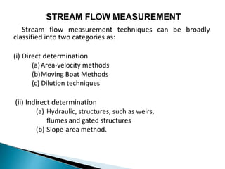 STREAM FLOW MEASUREMENT
Stream flow measurement techniques can be broadly
classified into two categories as:
(i) Direct determination
(a)Area-velocity methods
(b)Moving Boat Methods
(c) Dilution techniques
(ii) Indirect determination
(a) Hydraulic, structures, such as weirs,
flumes and gated structures
(b) Slope-area method.
 