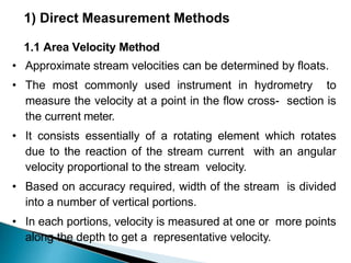 1) Direct Measurement Methods
1.1 Area Velocity Method
• Approximate stream velocities can be determined by floats.
• The most commonly used instrument in hydrometry to
measure the velocity at a point in the flow cross- section is
the current meter.
• It consists essentially of a rotating element which rotates
due to the reaction of the stream current with an angular
velocity proportional to the stream velocity.
• Based on accuracy required, width of the stream is divided
into a number of vertical portions.
• In each portions, velocity is measured at one or more points
along the depth to get a representative velocity.
 