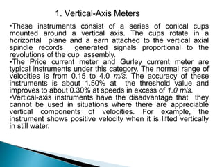 1. Vertical-Axis Meters
•These instruments consist of a series of conical cups
mounted around a vertical axis. The cups rotate in a
horizontal plane and a earn attached to the vertical axial
spindle records generated signals proportional to the
revolutions of the cup assembly.
•The Price current meter and Gurley current meter are
typical instruments under this category. The normal range of
velocities is from 0.15 to 4.0 m/s. The accuracy of these
instruments is about 1.50% at the threshold value and
improves to about 0.30% at speeds in excess of 1.0 mls.
•Vertical-axis instruments have the disadvantage that they
cannot be used in situations where there are appreciable
vertical components of velocities. For example, the
instrument shows positive velocity when it is lifted vertically
in still water.
 