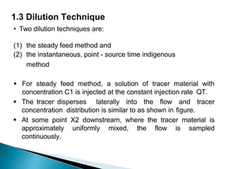 1.3 Dilution Technique
• Two dilution techniques are:
(1) the steady feed method and
(2) the instantaneous, point - source time indigenous
method
 For steady feed method, a solution of tracer material with
concentration C1 is injected at the constant injection rate QT.
 The tracer disperses laterally into the flow and tracer
concentration distribution is similar to as shown in figure.
 At some point X2 downstream, where the tracer material is
approximately uniformly mixed, the flow is sampled
continuously.
 