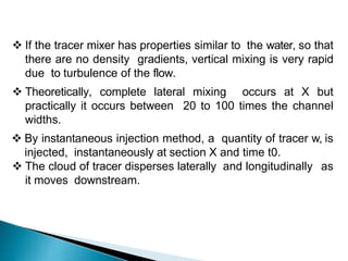  If the tracer mixer has properties similar to the water, so that
there are no density gradients, vertical mixing is very rapid
due to turbulence of the flow.
 Theoretically, complete lateral mixing occurs at X but
practically it occurs between 20 to 100 times the channel
widths.
 By instantaneous injection method, a quantity of tracer w, is
injected, instantaneously at section X and time t0.
 The cloud of tracer disperses laterally and longitudinally as
it moves downstream.
 