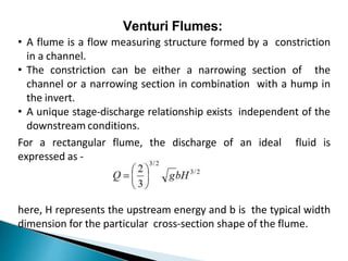 Venturi Flumes:
• A flume is a flow measuring structure formed by a constriction
in a channel.
• The constriction can be either a narrowing section of the
channel or a narrowing section in combination with a hump in
the invert.
• A unique stage-discharge relationship exists independent of the
downstream conditions.
For a rectangular flume, the discharge of an ideal fluid is
expressed as -
here, H represents the upstream energy and b is the typical width
dimension for the particular cross-section shape of the flume.
 