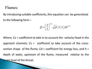 Flumes:
By introducing suitable coefficients, this equation can be generalized
to the following form –
Where, Cv = coefficient to take in to account the velocity head in the
approach channels, Cs = coefficient to take account of the cross-
section shape of the flume, Cd = coefficient for energy loss, and h =
depth of water, upstream of the flume, measured relative to the
invert level of the throat.
 