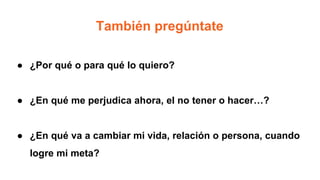 También pregúntate
● ¿Por qué o para qué lo quiero?
● ¿En qué me perjudica ahora, el no tener o hacer…?
● ¿En qué va a cambiar mi vida, relación o persona, cuando
logre mi meta?
 