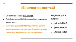 ¡El temor es normal!
● Los cambios, a veces, nos asustan.
● Todo lo desconocido, lo impredecible, nos provoca
mucho temor.
● Ese miedo que está hablando pretende que nos
mantengamos en nuestra zona de confort y surge
cuando nos disponemos a iniciar algo nuevo.
Preguntas qué te
surgirán:
● ¿Irá todo bien?
● ¿Qué pasará?
● ¿Tendré éxito?
 