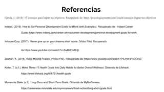 Referencias
García, J. (2018). ​10 consejos para lograr tus objetivos. Recuperado de: https://psicologiaymente.com/coach/consejos-lograr-tus-objetivos
Indeed. (2019). How to Set Personal Development Goals for Work (with Examples). Recuperado de: Indeed Career
Guide: https://www.indeed.com/career-advice/career-development/personal-development-goals-for-work
Inhouse Corp. (2017). Never give up on your dreams short movie. (Video File). Recuperado
de:https://www.youtube.com/watch?v=Sv4KKykRHjI
Jawhari, K. (2014). Keep Moving Foward. (Video File). Recuperado de: https://www.youtube.com/watch?v=LmW3H-EXYS0
Koller, T. (s.f.). Make These 17 Health Goals Into Daily Habits for Better Overall Wellness. Obtenido de Lifehack:
https://www.lifehack.org/808721/health-goals
Minnesota State. (s.f.). Long-Term and Short-Term Goals. Obtenido de MyMnCareers:
https://careerwise.minnstate.edu/mymncareers/finish-school/long-short-goals.html
 