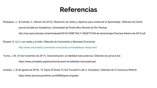 Rodríguez, J., & Fuentes, C. (febrero de 2015). Redacción de metas y objetivos para evidenciar el Aprendizaje. Obtenido de Centro
para la Excelencia Académica: Universidad de Puerto Rico Recinto de Río Piedras:
http://cea.uprrp.edu/wp-content/uploads/2015/10/METAS-Y-OBJETIVOS-de-Aprendizaje-Chamary-febrero-de-2015.pdf
Russek, S. (s.f.). Las metas y el éxito. Obtenido de Crecimiento y Bienestar Emocional:
http://www.crecimiento-y-bienestar-emocional.com/establecer-metas.html
Torres, J. M. (15 de noviembre de 2017). Automotivación, la habilidad más poderosa. Obtenido de pyme al día:
https://www.pimealdia.org/es/automotivacion-la-habilidad-mas-poderosa/
Uniacke, J. (6 de agosto de 2019). 10 Types Of Goals To Set Yourself In Life (+ Examples). Obtenido de A Conscious Rethink:
https://www.aconsciousrethink.com/8586/types-of-goals/
Referencias
 