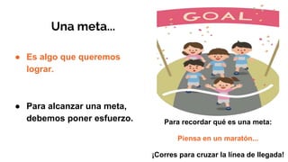 Una meta...
● Es algo que queremos
lograr.
● Para alcanzar una meta,
debemos poner esfuerzo. Para recordar qué es una meta:
Piensa en un maratón...
¡Corres para cruzar la línea de llegada!
 