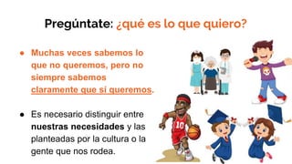 Pregúntate: ¿qué es lo que quiero?
● Muchas veces sabemos lo
que no queremos, pero no
siempre sabemos
claramente que sí queremos.
● Es necesario distinguir entre
nuestras necesidades y las
planteadas por la cultura o la
gente que nos rodea.
 