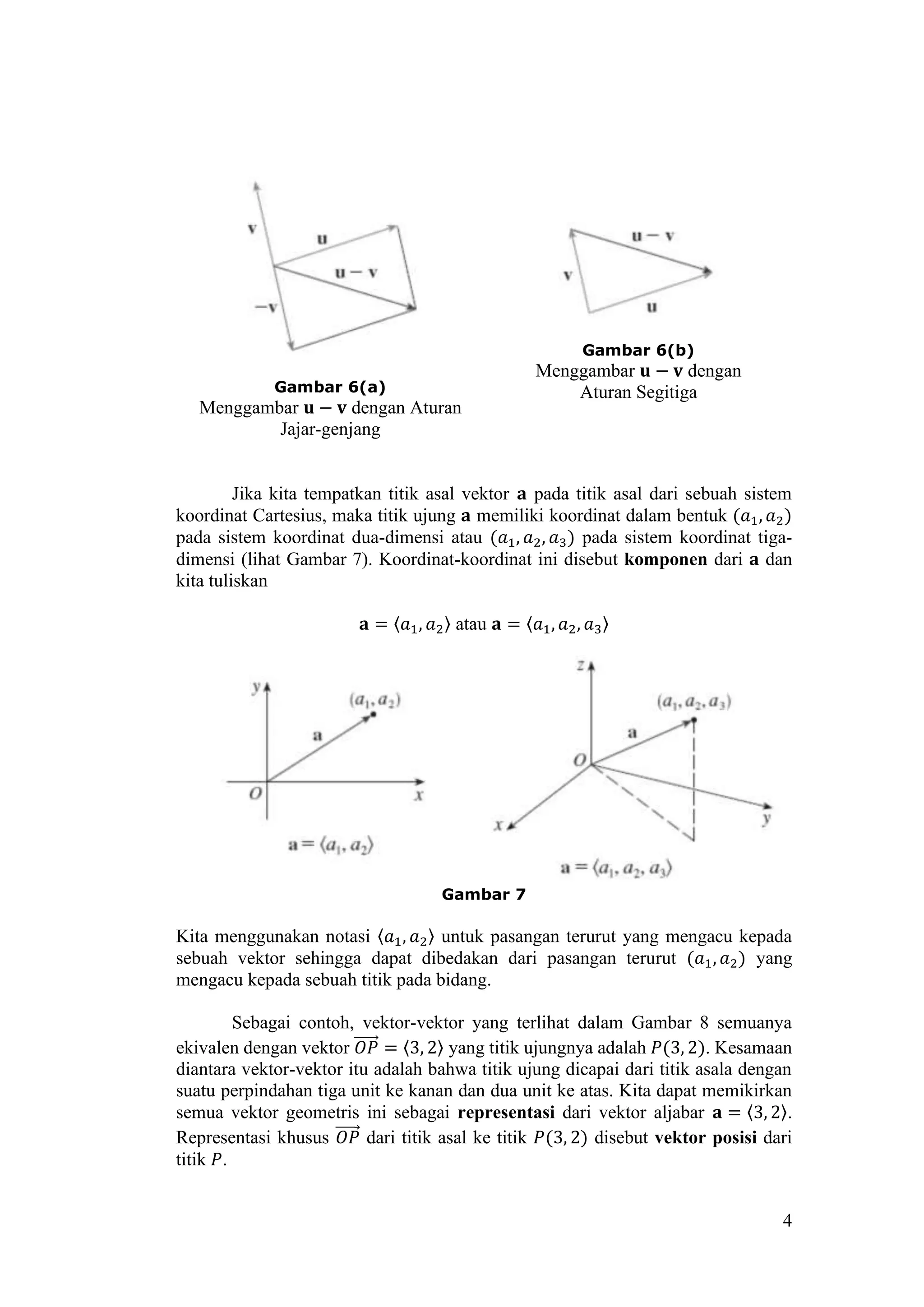 4
Gambar 6(a)
Menggambar 𝐮 − 𝐯 dengan Aturan
Jajar-genjang
Gambar 6(b)
Menggambar 𝐮 − 𝐯 dengan
Aturan Segitiga
Jika kita tempatkan titik asal vektor 𝐚 pada titik asal dari sebuah sistem
koordinat Cartesius, maka titik ujung 𝐚 memiliki koordinat dalam bentuk (𝑎1, 𝑎2)
pada sistem koordinat dua-dimensi atau (𝑎1, 𝑎2, 𝑎3) pada sistem koordinat tiga-
dimensi (lihat Gambar 7). Koordinat-koordinat ini disebut komponen dari 𝐚 dan
kita tuliskan
𝐚 = 〈𝑎1, 𝑎2〉 atau 𝐚 = 〈𝑎1, 𝑎2, 𝑎3〉
Gambar 7
Kita menggunakan notasi 〈𝑎1, 𝑎2〉 untuk pasangan terurut yang mengacu kepada
sebuah vektor sehingga dapat dibedakan dari pasangan terurut (𝑎1, 𝑎2) yang
mengacu kepada sebuah titik pada bidang.
Sebagai contoh, vektor-vektor yang terlihat dalam Gambar 8 semuanya
ekivalen dengan vektor 𝑂𝑃⃗⃗⃗⃗⃗⃗ = 〈3, 2〉 yang titik ujungnya adalah 𝑃(3, 2). Kesamaan
diantara vektor-vektor itu adalah bahwa titik ujung dicapai dari titik asala dengan
suatu perpindahan tiga unit ke kanan dan dua unit ke atas. Kita dapat memikirkan
semua vektor geometris ini sebagai representasi dari vektor aljabar 𝐚 = 〈3, 2〉.
Representasi khusus 𝑂𝑃⃗⃗⃗⃗⃗⃗ dari titik asal ke titik 𝑃(3, 2) disebut vektor posisi dari
titik 𝑃.
 