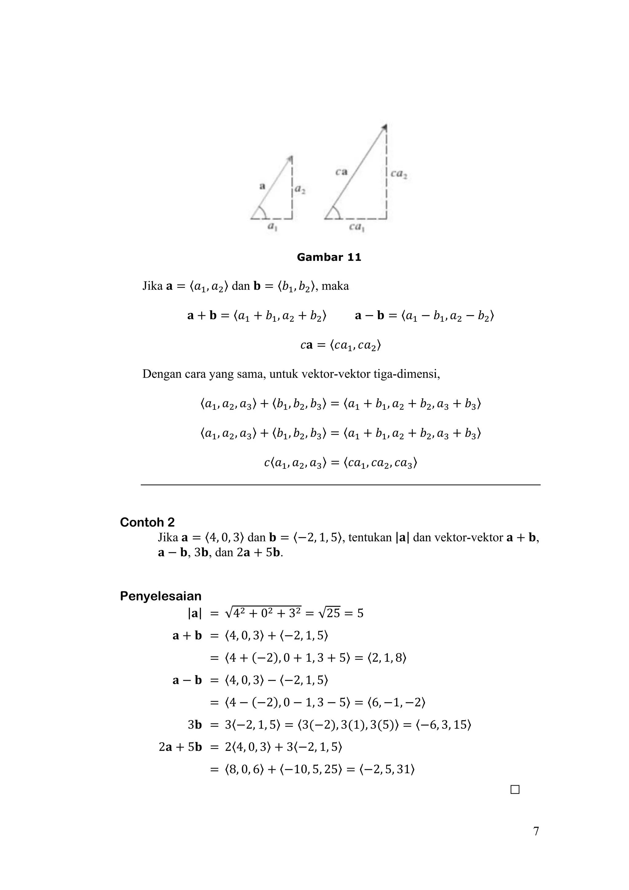 7
Gambar 11
Jika 𝐚 = 〈𝑎1, 𝑎2〉 dan 𝐛 = 〈𝑏1, 𝑏2〉, maka
𝐚 + 𝐛 = 〈𝑎1 + 𝑏1, 𝑎2 + 𝑏2〉 𝐚 − 𝐛 = 〈𝑎1 − 𝑏1, 𝑎2 − 𝑏2〉
𝑐𝐚 = 〈𝑐𝑎1, 𝑐𝑎2〉
Dengan cara yang sama, untuk vektor-vektor tiga-dimensi,
〈𝑎1, 𝑎2, 𝑎3〉 + 〈𝑏1, 𝑏2, 𝑏3〉 = 〈𝑎1 + 𝑏1, 𝑎2 + 𝑏2, 𝑎3 + 𝑏3〉
〈𝑎1, 𝑎2, 𝑎3〉 + 〈𝑏1, 𝑏2, 𝑏3〉 = 〈𝑎1 + 𝑏1, 𝑎2 + 𝑏2, 𝑎3 + 𝑏3〉
𝑐〈𝑎1, 𝑎2, 𝑎3〉 = 〈𝑐𝑎1, 𝑐𝑎2, 𝑐𝑎3〉
Contoh 2
Jika 𝐚 = 〈4, 0, 3〉 dan 𝐛 = 〈−2, 1, 5〉, tentukan |𝐚| dan vektor-vektor 𝐚 + 𝐛,
𝐚 − 𝐛, 3𝐛, dan 2𝐚 + 5𝐛.
Penyelesaian
|𝐚| = √42 + 02 + 32 = √25 = 5
𝐚 + 𝐛 = 〈4, 0, 3〉 + 〈−2, 1, 5〉
= 〈4 + (−2), 0 + 1, 3 + 5〉 = 〈2, 1, 8〉
𝐚 − 𝐛 = 〈4, 0, 3〉 − 〈−2, 1, 5〉
= 〈4 − (−2), 0 − 1, 3 − 5〉 = 〈6, −1, −2〉
3𝐛 = 3〈−2, 1, 5〉 = 〈3(−2), 3(1), 3(5)〉 = 〈−6, 3, 15〉
2𝐚 + 5𝐛 = 2〈4, 0, 3〉 + 3〈−2, 1, 5〉
= 〈8, 0, 6〉 + 〈−10, 5, 25〉 = 〈−2, 5, 31〉
□
 