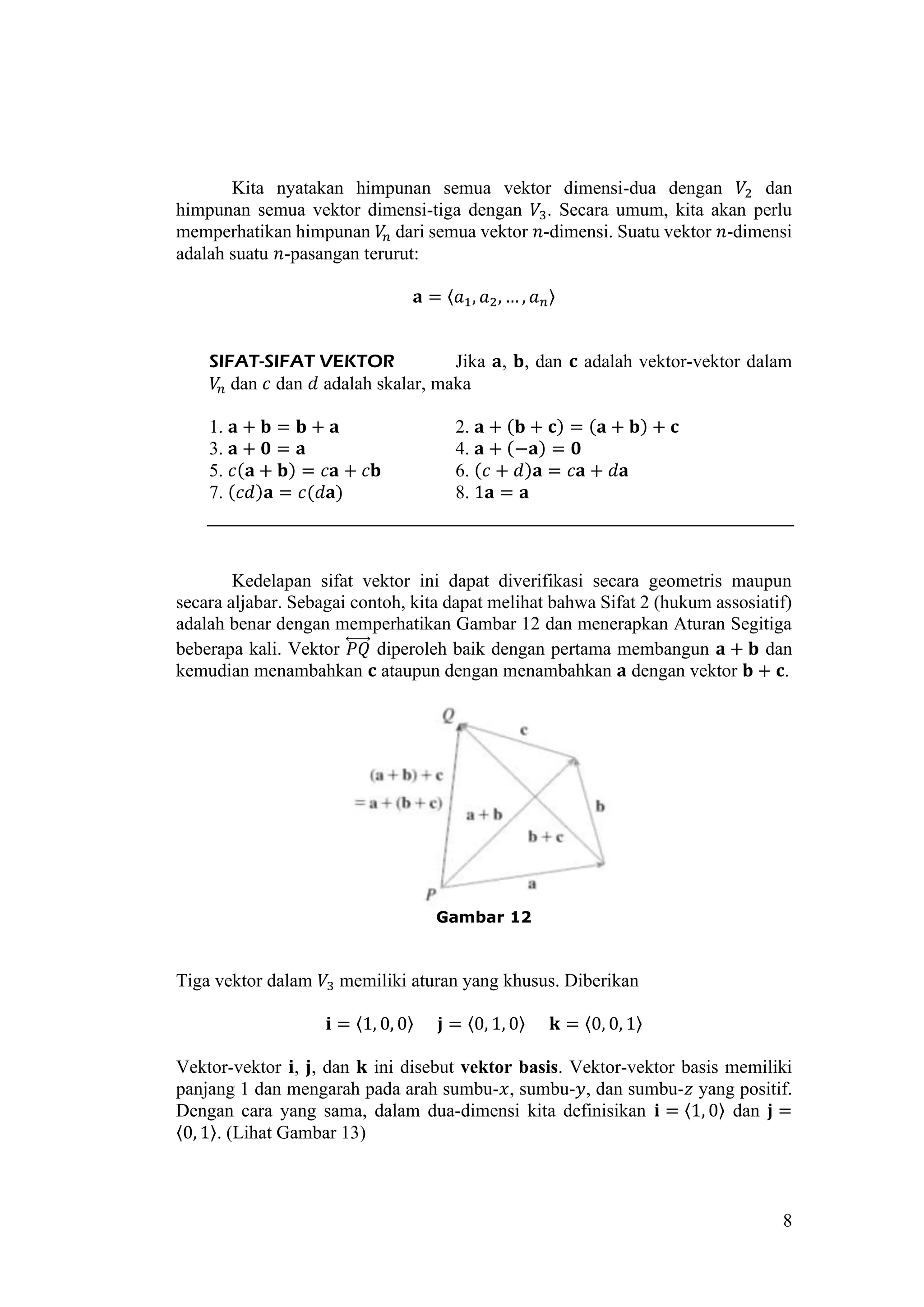 8
Kita nyatakan himpunan semua vektor dimensi-dua dengan 𝑉2 dan
himpunan semua vektor dimensi-tiga dengan 𝑉3. Secara umum, kita akan perlu
memperhatikan himpunan 𝑉𝑛 dari semua vektor 𝑛-dimensi. Suatu vektor 𝑛-dimensi
adalah suatu 𝑛-pasangan terurut:
𝐚 = 〈𝑎1, 𝑎2, … , 𝑎 𝑛〉
SIFAT-SIFAT VEKTOR Jika 𝐚, 𝐛, dan 𝐜 adalah vektor-vektor dalam
𝑉𝑛 dan 𝑐 dan 𝑑 adalah skalar, maka
1. 𝐚 + 𝐛 = 𝐛 + 𝐚 2. 𝐚 + (𝐛 + 𝐜) = (𝐚 + 𝐛) + 𝐜
3. 𝐚 + 𝟎 = 𝐚 4. 𝐚 + (−𝐚) = 𝟎
5. 𝑐(𝐚 + 𝐛) = 𝑐𝐚 + 𝑐𝐛 6. (𝑐 + 𝑑)𝐚 = 𝑐𝐚 + 𝑑𝐚
7. (𝑐𝑑)𝐚 = 𝑐(𝑑𝐚) 8. 1𝐚 = 𝐚
Kedelapan sifat vektor ini dapat diverifikasi secara geometris maupun
secara aljabar. Sebagai contoh, kita dapat melihat bahwa Sifat 2 (hukum assosiatif)
adalah benar dengan memperhatikan Gambar 12 dan menerapkan Aturan Segitiga
beberapa kali. Vektor 𝑃𝑄⃡⃗⃗⃗⃗⃗ diperoleh baik dengan pertama membangun 𝐚 + 𝐛 dan
kemudian menambahkan 𝐜 ataupun dengan menambahkan 𝐚 dengan vektor 𝐛 + 𝐜.
Gambar 12
Tiga vektor dalam 𝑉3 memiliki aturan yang khusus. Diberikan
𝐢 = 〈1, 0, 0〉 𝐣 = 〈0, 1, 0〉 𝐤 = 〈0, 0, 1〉
Vektor-vektor 𝐢, 𝐣, dan 𝐤 ini disebut vektor basis. Vektor-vektor basis memiliki
panjang 1 dan mengarah pada arah sumbu-𝑥, sumbu-𝑦, dan sumbu-𝑧 yang positif.
Dengan cara yang sama, dalam dua-dimensi kita definisikan 𝐢 = 〈1, 0〉 dan 𝐣 =
〈0, 1〉. (Lihat Gambar 13)
 