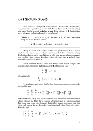 1
1.4 PERKALIAN SILANG
Hasil perkalian silang a × b dari dua vektor a dan b adalah sebuah vektor,
yang tidak sama seperti hasil perkalian titik. Untuk alasan inilah perkalian silang
juga sering disebut sebagai perkalian vektor. Ingat bahwa a × b didefinisikan
hanya bila a dan b adalah vektor-vektor tiga-dimensi.
Definisi 1 Jika 𝐚 = 〈𝑎1, 𝑎2, 𝑎3〉 dan 𝐛 = 〈𝑏1, 𝑏2, 𝑏3〉, maka perkalian
silang dari 𝐚 dan 𝐛 adalah vektor
𝐚 × 𝐛 = 〈𝑎2 𝑏3 − 𝑎3 𝑏2, 𝑎3 𝑏1 − 𝑎1 𝑏3, 𝑎1 𝑏2 − 𝑎2 𝑏1〉
Mungkin sedikit aneh jika kita melihat cara pendefinisian diatas. Alasan
untuk bentuk khusus pada definisi diatas adalah bahwa perkalian silang
didefinisikan dalam cara ini memiliki banyak sifat yang berguna sebagaimana yang
akan kita lihat. Secara khusus, kita akan melihat bahwa vektor a × b adalah tegak
lurus pada kedua vektor a dan b.
Untuk membuat definisi diatas bisa dengan lebih mudah diingat, kita
gunakan notasi determinan. Determinan orde 2 didefinisikan oleh
|
𝑎 𝑏
𝑐 𝑑
| = 𝑎𝑑 − 𝑏𝑐
Sebagai contoh,
|
2 1
−6 4
| = 2(4) − 1(−6) = 14
Determinan orde 3 dapat didefinisikan dalam suku-suku determinan orde
2 sebagai berikut:
|
𝑎1 𝑎2 𝑎3
𝑏1 𝑏2 𝑏3
𝑐1 𝑐2 𝑐3
| = 𝑎1 |
𝑏2 𝑏3
𝑐2 𝑐3
| − 𝑎2 |
𝑏1 𝑏3
𝑐1 𝑐3
| + 𝑎3 |
𝑏1 𝑏2
𝑐1 𝑐2
|
Perhatikan bahwa setiap suku dalam sisi kanan dari persamaan diatas melibatkan
sebuah bilangan 𝑎𝑖 dalam baris pertama determinan, dan 𝑎𝑖 dikalikan dengan
determinan orde kedua yang diperoleh dari sisi kiri dengan menghapus baris dan
kolom pada mana 𝑎𝑖 berada. Perhatikan juga bahwa tanda minus dalam suku kedua.
Sebagai contoh,
|
1 2 −1
3 0 1
−5 4 2
| = 1 |
0 1
4 2
| − 2 |
3 1
−5 2
| + (−1) |
3 0
−5 4
|
 