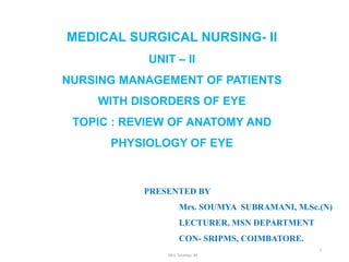 MEDICAL SURGICAL NURSING- II
UNIT – II
NURSING MANAGEMENT OF PATIENTS
WITH DISORDERS OF EYE
TOPIC : REVIEW OF ANATOMY AND
PHYSIOLOGY OF EYE
Mrs. Soumya. M
1
PRESENTED BY
Mrs. SOUMYA SUBRAMANI, M.Sc.(N)
LECTURER, MSN DEPARTMENT
CON- SRIPMS, COIMBATORE.
 