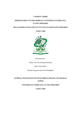 COVER
LAPORAN AKHIR
PROGRAM KKN UNUSIDA BERDAYA UNIVERSITAS NAHDLATUL
ULAMA SIDOARJO
DESA KAJEKSAN KECAMATAN TULANGAN KABUPATEN SIDOARJO
TAHUN 2020
Di Susun oleh :
Nama : Siti Nur Faridatul Hasanah
NIM : D24170057
Fakultas Keguruan dan Ilmu Pendidikan
LEMBAGA PENELITIAN DAN PENGABDIAN KEPADA MASARAKAT
(LPPM)
UNIVERSITAS NAHDLATUL ULAMA SIDOARJO
TAHUN 2020
 