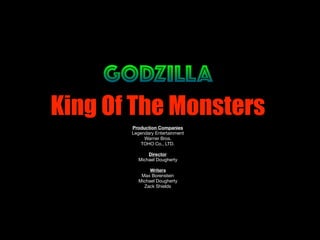 GODZILLA
King Of The Monsters
Production Companies
Legendary Entertainment

Warner Bros.

TOHO Co., LTD.

Director
Michael Dougherty

Writers
Max Borenstein

Michael Dougherty

Zack Shields

 