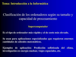 Supercomputador
Es el tipo de ordenador más rápido y el de costo más elevado.
Se usan para aplicaciones especializadas que requieren enormes
cantidades de cálculos matemáticos.
Ejemplos de aplicación: Predicción sofisticada del clima,
investigación en energía nuclear, viajes espaciales, etc.
Clasificación de los ordenadores según su tamaño y
capacidad de procesamiento
Tema: Introducción a la Informática
 