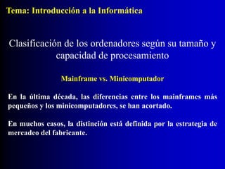 Mainframe vs. Minicomputador
En la última década, las diferencias entre los mainframes más
pequeños y los minicomputadores, se han acortado.
En muchos casos, la distinción está definida por la estrategia de
mercadeo del fabricante.
Clasificación de los ordenadores según su tamaño y
capacidad de procesamiento
Tema: Introducción a la Informática
 