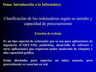 Estación de trabajo
Es un tipo especial de ordenador que se usa para aplicaciones de
ingeniería (CAD/CAM), publishing, desarrollo de software y
otras aplicaciones que requieran poder moderado de cómputo y
alta capacidad gráfica.
Están diseñadas para soportar un único usuario, pero
generalmente se conectan en red.
Clasificación de los ordenadores según su tamaño y
capacidad de procesamiento
Tema: Introducción a la Informática
 