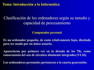 Computador personal
Es un ordenador pequeño, de costo relativamente bajo, diseñado
para ser usado por un único usuario.
Aparecieron por primera vez en la década de los 70s, como
consecuencia del uso de circuitos altamente integrados (VLSI).
Los ordenadores personales pertenecen a la cuarta generación.
Clasificación de los ordenadores según su tamaño y
capacidad de procesamiento
Tema: Introducción a la Informática
 