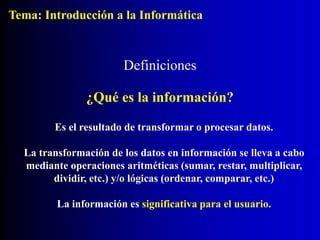 Definiciones
¿Qué es la información?
Es el resultado de transformar o procesar datos.
La transformación de los datos en información se lleva a cabo
mediante operaciones aritméticas (sumar, restar, multiplicar,
dividir, etc.) y/o lógicas (ordenar, comparar, etc.)
La información es significativa para el usuario.
Tema: Introducción a la Informática
 