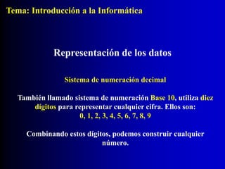 Representación de los datos
Sistema de numeración decimal
También llamado sistema de numeración Base 10, utiliza diez
dígitos para representar cualquier cifra. Ellos son:
0, 1, 2, 3, 4, 5, 6, 7, 8, 9
Combinando estos dígitos, podemos construir cualquier
número.
Tema: Introducción a la Informática
 