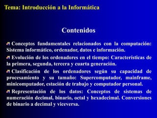 Contenidos
Conceptos fundamentales relacionados con la computación:
Sistema informático, ordenador, datos e información.
Evolución de los ordenadores en el tiempo: Características de
la primera, segunda, tercera y cuarta generación.
Clasificación de los ordenadores según su capacidad de
procesamiento y su tamaño: Supercomputador, mainframe,
minicomputador, estación de trabajo y computador personal.
Representación de los datos: Conceptos de sistemas de
numeración decimal, binario, octal y hexadecimal. Conversiones
de binario a decimal y viceversa.
Tema: Introducción a la Informática
 