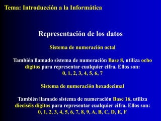 Sistema de numeración octal
También llamado sistema de numeración Base 8, utiliza ocho
dígitos para representar cualquier cifra. Ellos son:
0, 1, 2, 3, 4, 5, 6, 7
Representación de los datos
Sistema de numeración hexadecimal
También llamado sistema de numeración Base 16, utiliza
dieciséis dígitos para representar cualquier cifra. Ellos son:
0, 1, 2, 3, 4, 5, 6, 7, 8, 9, A, B, C, D, E, F
Tema: Introducción a la Informática
 