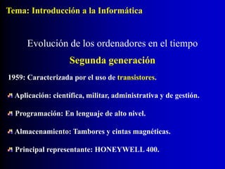 1959: Caracterizada por el uso de transistores.
Aplicación: científica, militar, administrativa y de gestión.
Programación: En lenguaje de alto nivel.
Almacenamiento: Tambores y cintas magnéticas.
Principal representante: HONEYWELL 400.
Evolución de los ordenadores en el tiempo
Segunda generación
Tema: Introducción a la Informática
 