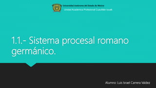 1.1.- Sistema procesal romano
germánico.
Alumno: Luis Israel Carrera Valdez
Unidad Académica Profesional Cuautitlán Izcalli
 