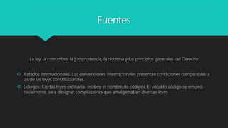 Fuentes
La ley, la costumbre, la jurisprudencia, la doctrina y los principios generales del Derecho
 Tratados internacionales. Las convenciones internacionales presentan condiciones comparables a
las de las leyes constitucionales.
 Códigos. Ciertas leyes ordinarias reciben el nombre de códigos. El vocablo código se empleó
inicialmente para designar compilaciones que amalgamaban diversas leyes
 