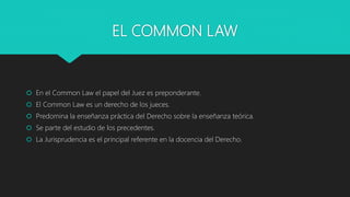 EL COMMON LAW
 En el Common Law el papel del Juez es preponderante.
 El Common Law es un derecho de los jueces.
 Predomina la enseñanza práctica del Derecho sobre la enseñanza teórica.
 Se parte del estudio de los precedentes.
 La Jurisprudencia es el principal referente en la docencia del Derecho.
 