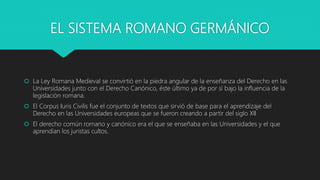 EL SISTEMA ROMANO GERMÁNICO
 La Ley Romana Medieval se convirtió en la piedra angular de la enseñanza del Derecho en las
Universidades junto con el Derecho Canónico, éste último ya de por sí bajo la influencia de la
legislación romana.
 El Corpus Iuris Civilis fue el conjunto de textos que sirvió de base para el aprendizaje del
Derecho en las Universidades europeas que se fueron creando a partir del siglo XII
 El derecho común romano y canónico era el que se enseñaba en las Universidades y el que
aprendían los juristas cultos.
 