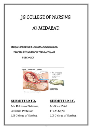 1
JG COLLEGE OF NURSING
AHMEDABAD
SUBJECT:OBSTETRIC& GYNECOLOGICALNURSING
PROCEDUREONMEDICALTERMINATIONOF
PREGNANCY
SUBMITTED TO, SUBMITTED BY,
Ms. Rekhamol Sidhanar, Ms.Sonal Patel
Assistant Professor, F.Y.M.Sc(N).
J.G College of Nursing, J.G College of Nursing,
 