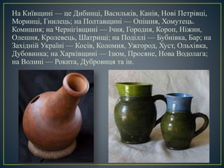 На Київщині — це Дибинці, Васильків, Канів, Нові Петрівці,
Моринці, Гнилець; на Полтавщині — Опішня, Хомутець.
Комишня; на Чернігівщині — Ічня, Городня, Короп, Ніжин,
Олешня, Кролевець, Шатрищі; на Поділлі — Бубнівка, Бар; на
Західній Україні — Косів, Коломия, Ужгород, Хуст, Ольхівка,
Дубовинка; на Харківщині — Ізюм, Просяне, Нова Водолага;
на Волині — Рокита, Дубровиця та ін.
 