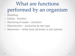 What are functions
performed by an organism
• Breathing
• Eating – Nutrition
• Removing of waste – excretion
• Reproduction – producing its own type
• Movement – whole body (animals) or part (plants)
 