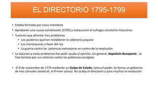• Estaba formada por cinco miembros
• Aprobaron una nueva constitución (1795) y restauraron el sufragio censitario masculino.
• Tuvieron que afrontar tres problemas
• Los jacobinos querían restablecer la soberanía popular
• Los monárquicos a favor del rey
• La guerra contra las potencias extranjeras en contra de la revolución
• La solución a estos problemas fue pedir ayuda al ejército. Un general, Napoleón Bonaparte, se
hizo famoso por sus victorias contra las potencias europeas.
• El 9 de noviembre de 1779 mediante un Golpe de Estado, toma el poder. Se forma un gobierno
de tres cónsules siendo él, el Primer cónsul. Así acaba el directorio y para muchos la revolución.
EL DIRECTORIO 1795-1799
 