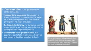 • Causas sociales: El rey gobernaba sin
contar con nadie.
• Soledad de la monarquía: La nobleza y la
Iglesia (estamentos no productivos) se alejan
de la monarquía porque ésta cuestiona su
privilegio de no pagar impuestos.
• Desigualdad ante la ley : La burguesía aspira a
poder participar en política y criticaba que los
privilegiados no pagasen impuestos.
• Descontento de los grupos sociales más
populares por la falta de alimentos. Serán los
que tomen la Bastilla y las calles de París. El rey se encuentra solo y se puede decir
que el Antiguo Régimen tenía sus días
contados. Por si fuera poco Luis XVI es un
rey indeciso y de carácter débil.
 