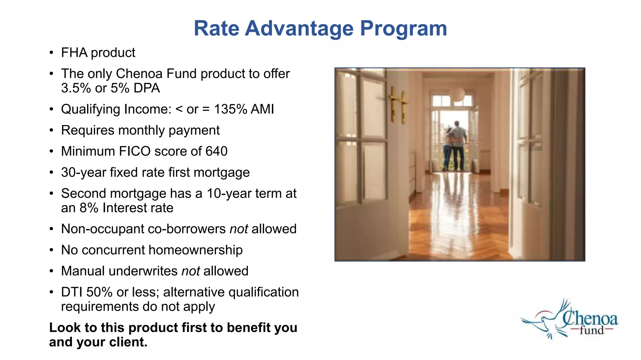 • FHA product
• The only Chenoa Fund product to offer
3.5% or 5% DPA
• Qualifying Income: < or = 135% AMI
• Requires monthly payment
• Minimum FICO score of 640
• 30-year fixed rate first mortgage
• Second mortgage has a 10-year term at
an 8% Interest rate
• Non-occupant co-borrowers not allowed
• No concurrent homeownership
• Manual underwrites not allowed
• DTI 50% or less; alternative qualification
requirements do not apply
Look to this product first to benefit you
and your client.
Rate Advantage Program
 