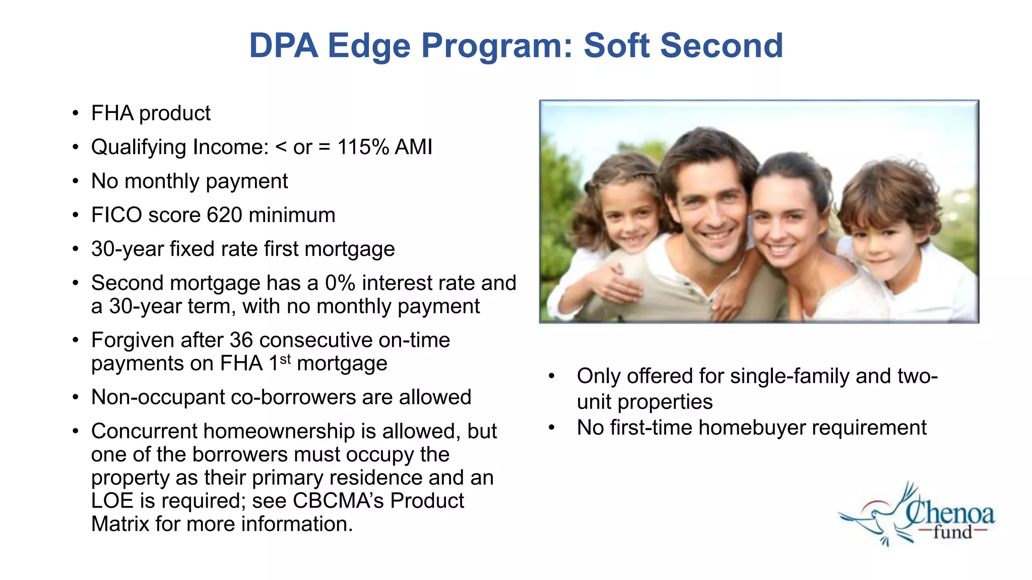 • FHA product
• Qualifying Income: < or = 115% AMI
• No monthly payment
• FICO score 620 minimum
• 30-year fixed rate first mortgage
• Second mortgage has a 0% interest rate and
a 30-year term, with no monthly payment
• Forgiven after 36 consecutive on-time
payments on FHA 1st mortgage
• Non-occupant co-borrowers are allowed
• Concurrent homeownership is allowed, but
one of the borrowers must occupy the
property as their primary residence and an
LOE is required; see CBCMA’s Product
Matrix for more information.
DPA Edge Program: Soft Second
• Only offered for single-family and two-
unit properties
• No first-time homebuyer requirement
 